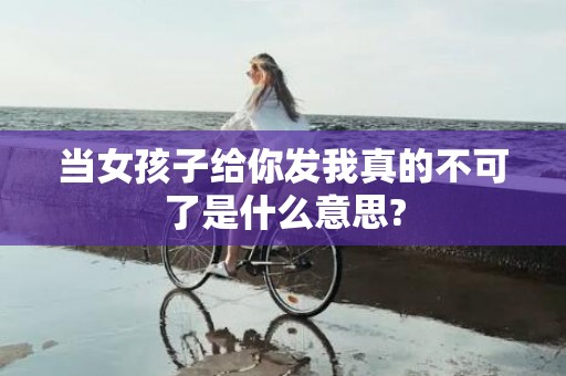 当女孩子给你发我真的不可了是什么意思?
