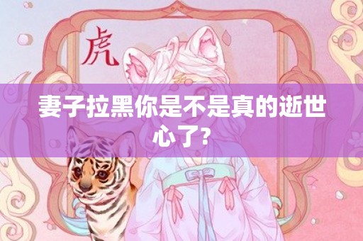 妻子拉黑你是不是真的逝世心了?
