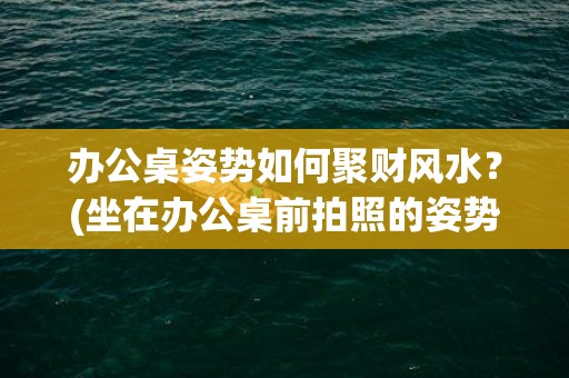 办公桌姿势如何聚财风水？(坐在办公桌前拍照的姿势图片)