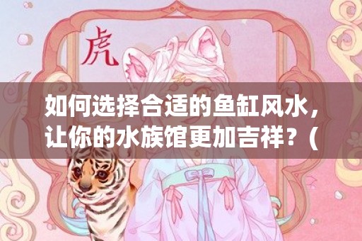 如何选择合适的鱼缸风水，让你的水族馆更加吉祥？(如何选择鱼粮)