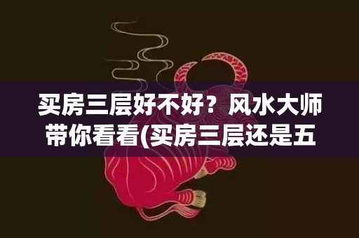 买房三层好不好？风水大师带你看看(买房三层还是五层好)