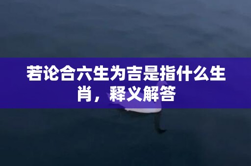若论合六生为吉是指什么生肖，释义解答