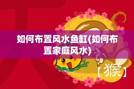 如何布置风水鱼缸(如何布置家庭风水)