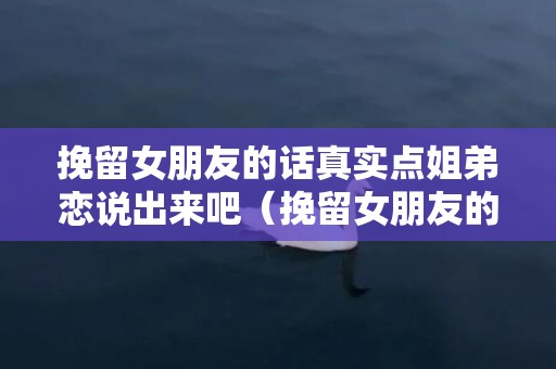 挽留女朋友的话真实点姐弟恋说出来吧（挽留女朋友的话 经典句子）