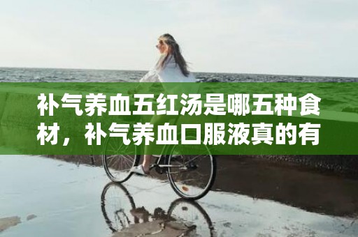 补气养血五红汤是哪五种食材，补气养血口服液真的有用果吗 补气养血吃什么最好