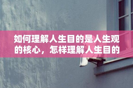 如何理解人生目的是人生观的核心，怎样理解人生目的是人生观的核心内容