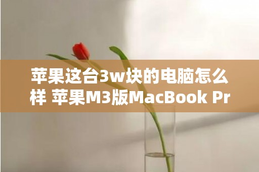 苹果这台3w块的电脑怎么样 苹果M3版MacBook Pro值得购置吗