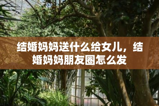 结婚妈妈送什么给女儿，结婚妈妈朋友圈怎么发