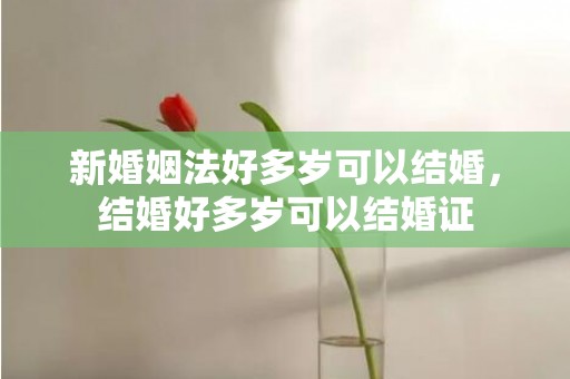 新婚姻法好多岁可以结婚，结婚好多岁可以结婚证