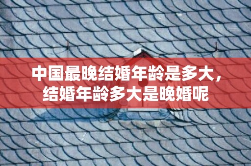 中国最晚结婚年龄是多大，结婚年龄多大是晚婚呢