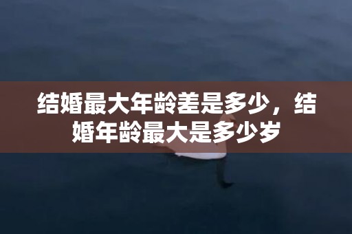结婚最大年龄差是多少，结婚年龄最大是多少岁