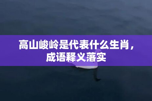 高山峻岭是代表什么生肖，成语释义落实