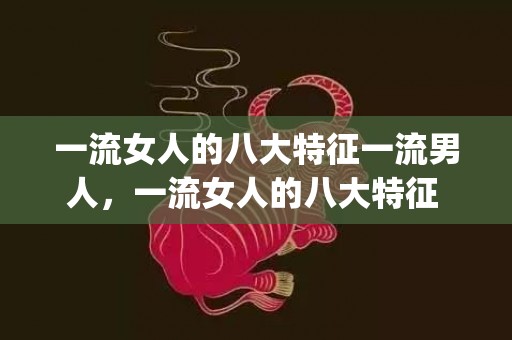 一流女人的八大特征一流男人，一流女人的八大特征 让男人自动迷上你(什么样的女人吸引高层次的男人)