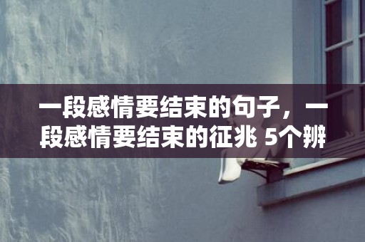 一段感情要结束的句子，一段感情要结束的征兆 5个辨别方式须知，一段感情快结束的表现