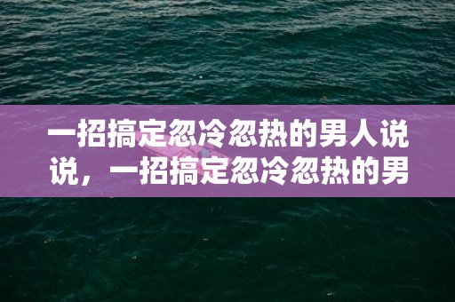 一招搞定忽冷忽热的男人说说，一招搞定忽冷忽热的男人 忽冷忽热的男人是什么心理，男人忽冷忽热后又主动说明什么
