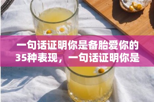 一句话证明你是备胎爱你的35种表现，一句话证明你是备胎 女生吊着你玩的特征？一句话证明喜欢一个女孩