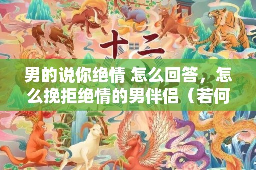 男的说你绝情 怎么回答，怎么挽拒绝情的男伴侣（若何挽拒绝情分别的跨国前男友）