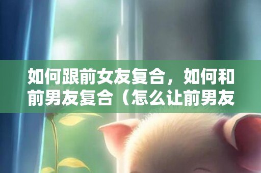 如何跟前女友复合，如何和前男友复合（怎么让前男友和本身复合）