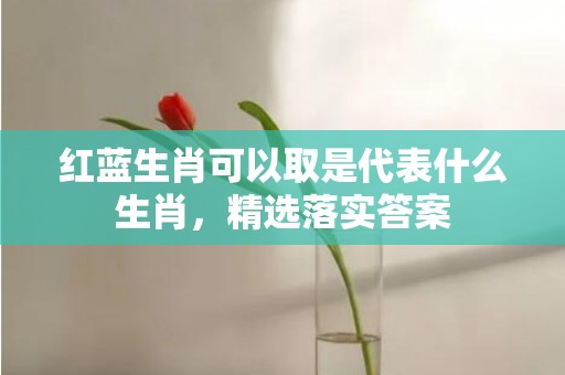 红蓝生肖可以取是代表什么生肖，精选落实答案