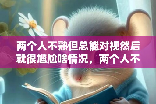 两个人不熟但总能对视然后就很尴尬啥情况，两个人不熟但总能对视代表什么？对视的两个人眼神先躲避怎么回事