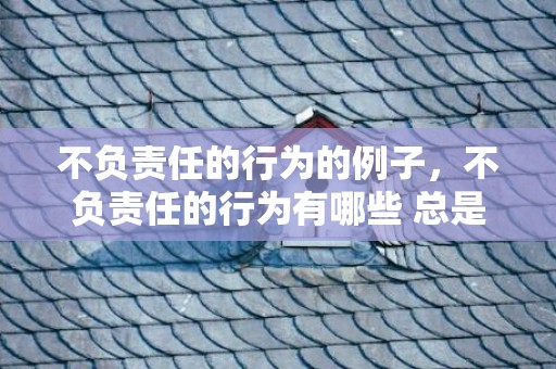不负责任的行为的例子，不负责任的行为有哪些 总是逃避责任 逃避责任的人有哪些特点