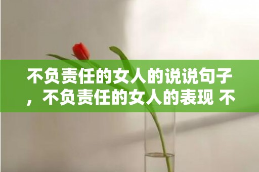 不负责任的女人的说说句子，不负责任的女人的表现 不负责任的图片