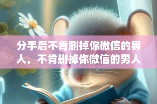分手后不肯删掉你微信的男人，不肯删掉你微信的男人的心理特征(男人突然删掉女人微信)