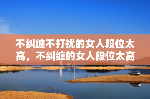 不纠缠不打扰的女人段位太高，不纠缠的女人段位太高，主动退出的女人男人心痛