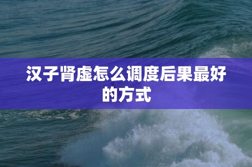 汉子肾虚怎么调度后果最好的方式