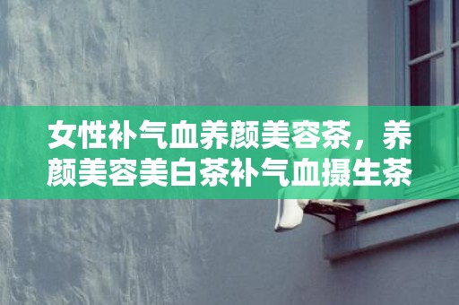 女性补气血养颜美容茶，养颜美容美白茶补气血摄生茶 女人吃什么最养颜美容