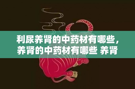 利尿养肾的中药材有哪些，养肾的中药材有哪些 养肾的中药材有哪些
