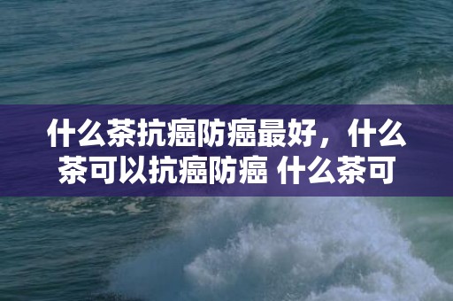 什么茶抗癌防癌最好，什么茶可以抗癌防癌 什么茶可以用凉水泡