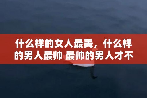 什么样的女人最美，什么样的男人最帅 最帅的男人才不是只靠外表，什么样的男生最好看