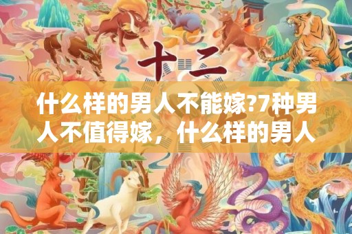 什么样的男人不能嫁?7种男人不值得嫁，什么样的男人不能嫁 女人不能找的四类结婚对象，不能嫁给什么样的男人