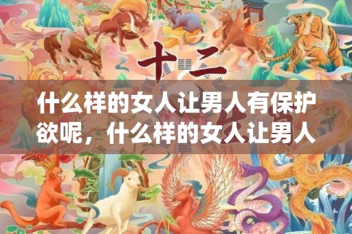 什么样的女人让男人有保护欲呢，什么样的女人让男人一见钟情 笑容甜美的女人(男人对笑容甜美的女人)