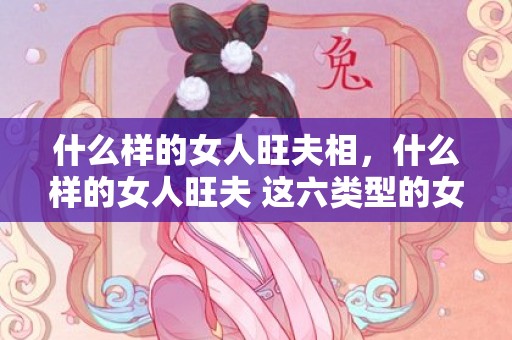 什么样的女人旺夫相，什么样的女人旺夫 这六类型的女人最旺夫，旺夫的女人一般具备这5个特征