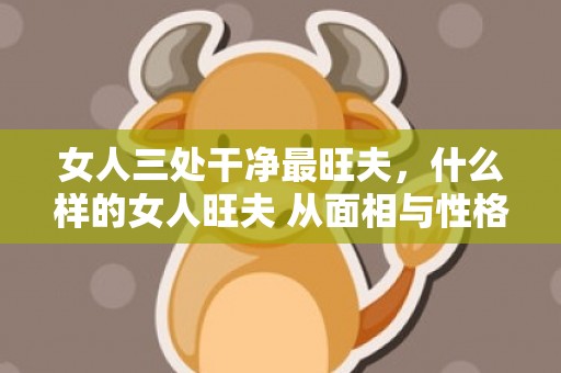 女人三处干净最旺夫，什么样的女人旺夫 从面相与性格揭秘女人旺夫？什么女人旺夫面相