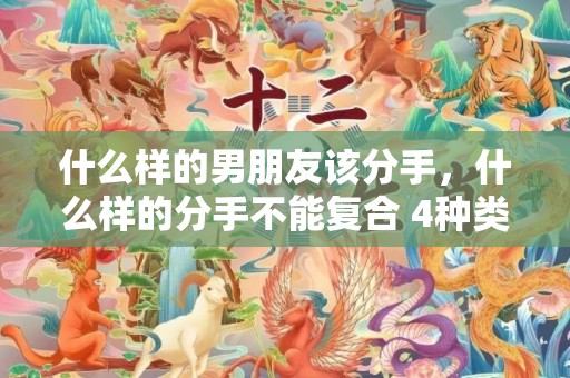 什么样的男朋友该分手，什么样的分手不能复合 4种类型须知，什么样的分手是无法挽回的