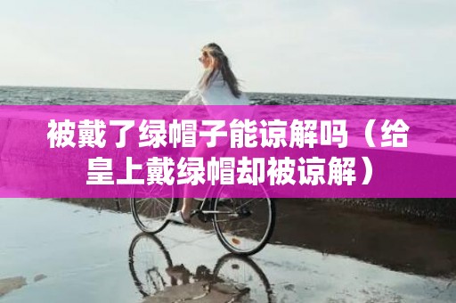 被戴了绿帽子能谅解吗（给皇上戴绿帽却被谅解）