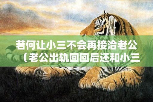 若何让小三不会再接洽老公（老公出轨回回后还和小三接洽）