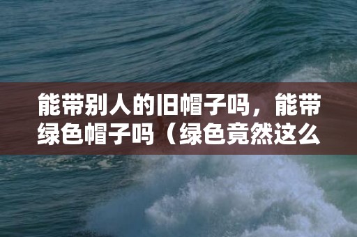 能带别人的旧帽子吗，能带绿色帽子吗（绿色竟然这么都雅）