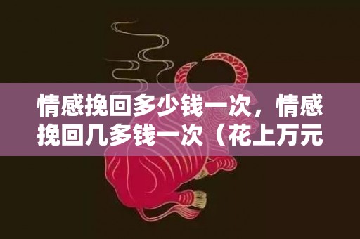 情感挽回多少钱一次，情感挽回几多钱一次（花上万元找感情巨匠挽回恋爱）