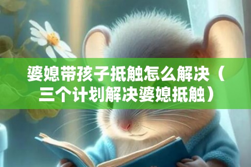 婆媳带孩子抵触怎么解决（三个计划解决婆媳抵触）