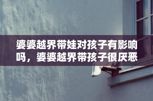 婆婆越界带娃对孩子有影响吗，婆婆越界带孩子很厌恶（婆婆越界了）