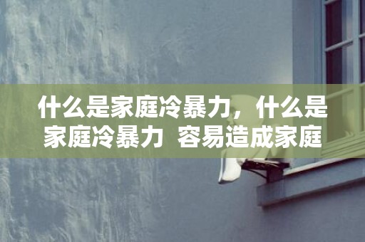 什么是家庭冷暴力，什么是家庭冷暴力  容易造成家庭冷暴力的三个原因，家庭冷暴力的定义