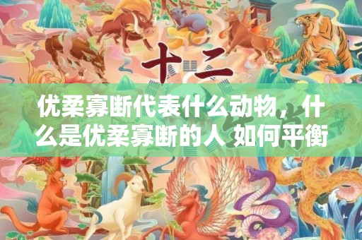 优柔寡断代表什么动物，什么是优柔寡断的人 如何平衡这一性格，遇到一个优柔寡断的人
