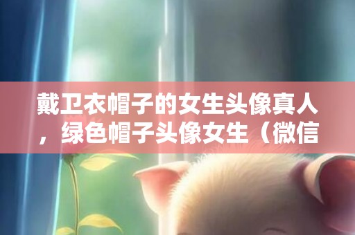 戴卫衣帽子的女生头像真人，绿色帽子头像女生（微信头像可以戴圣诞帽了）