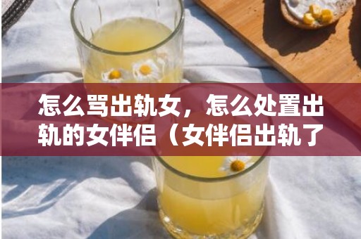 怎么骂出轨女，怎么处置出轨的女伴侣（女伴侣出轨了）