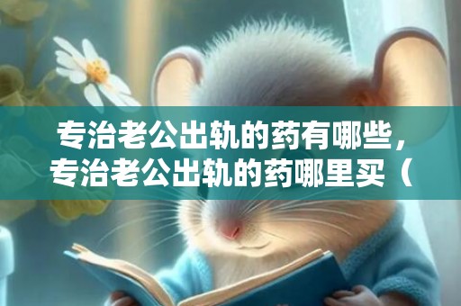 专治老公出轨的药有哪些，专治老公出轨的药哪里买（网售专治汉子出轨药）