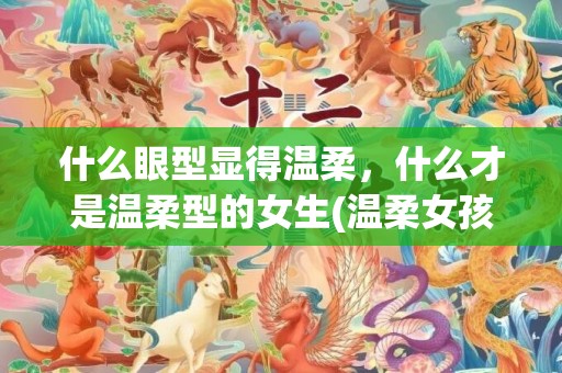 什么眼型显得温柔，什么才是温柔型的女生(温柔女孩子的性格特征)